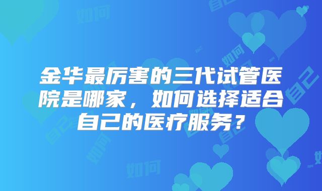 金华最厉害的三代试管医院是哪家，如何选择适合自己的医疗服务？