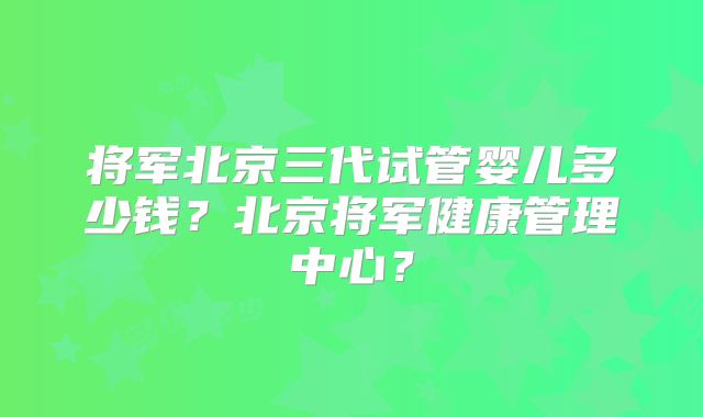 将军北京三代试管婴儿多少钱？北京将军健康管理中心？