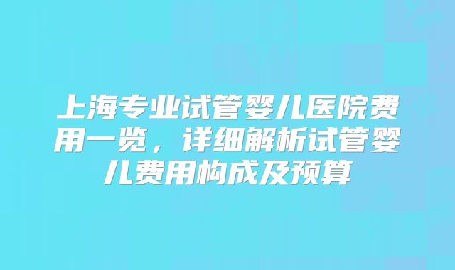 上海专业试管婴儿医院费用一览,详细解析试管婴儿费用构成及预算