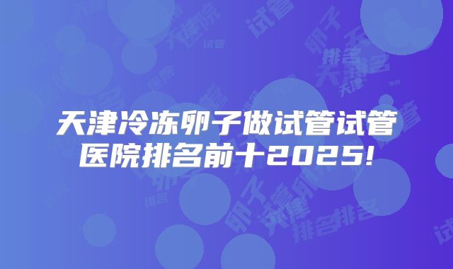 天津冷冻卵子做试管试管医院排名前十2025!