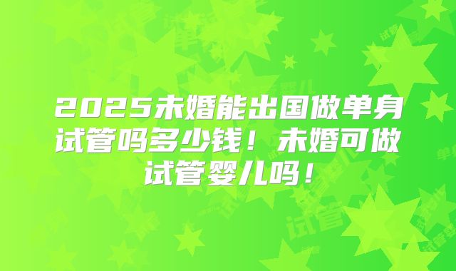 2025未婚能出国做单身试管吗多少钱!未婚可做试管婴儿吗!