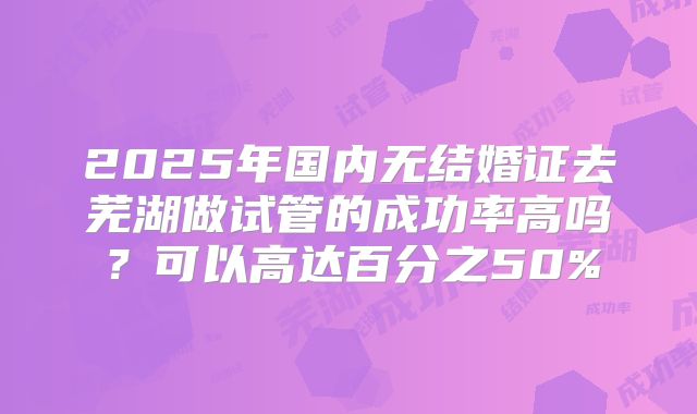 2025年国内无结婚证去芜湖做试管的成功率高吗？可以高达百分之50%