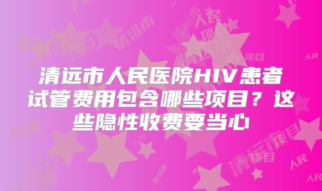 清远市人民医院HIV患者试管费用包含哪些项目？这些隐性收费要当心