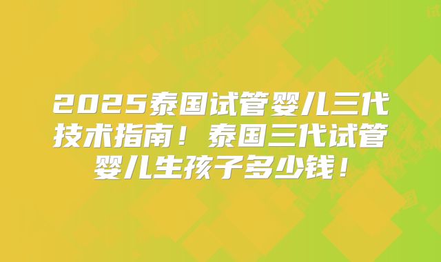 2025泰国试管婴儿三代技术指南！泰国三代试管婴儿生孩子多少钱！