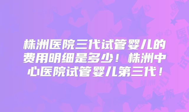 株洲医院三代试管婴儿的费用明细是多少!株洲中心医院试管婴儿第三代!