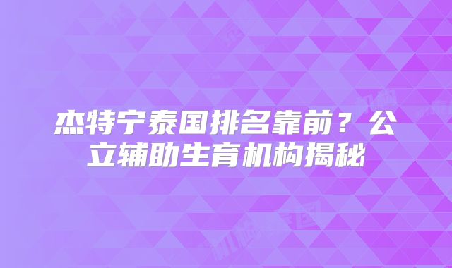 杰特宁泰国排名靠前?公立辅助生育机构揭秘