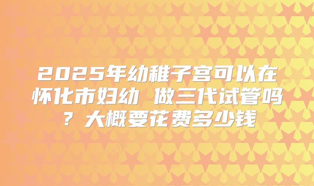 2025年幼稚子宫可以在怀化市妇幼 做三代试管吗？大概要花费多少钱