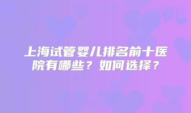 上海试管婴儿排名前十医院有哪些？如何选择？
