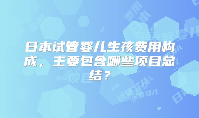 日本试管婴儿生孩费用构成，主要包含哪些项目总结？