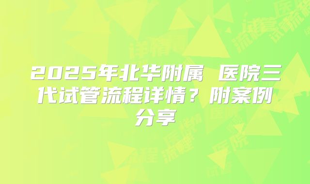 2025年北华附属 医院三代试管流程详情?附案例分享