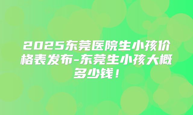 2025东莞医院生小孩价格表发布-东莞生小孩大概多少钱！