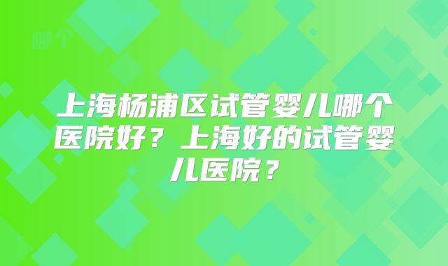 上海杨浦区试管婴儿哪个医院好？上海好的试管婴儿医院？
