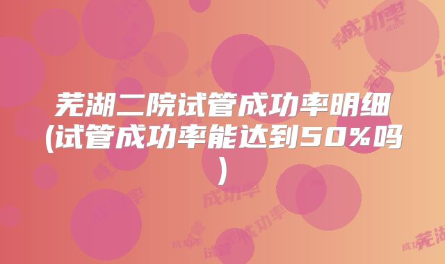 芜湖二院试管成功率明细(试管成功率能达到50%吗)