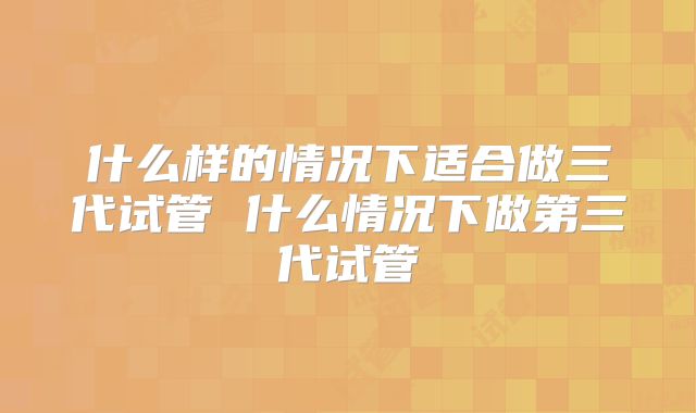 什么样的情况下适合做三代试管 什么情况下做第三代试管