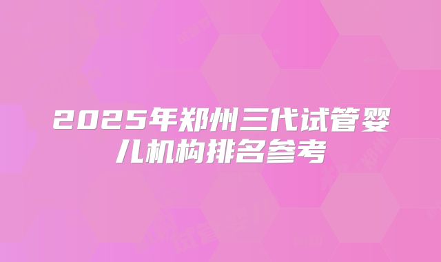 2025年郑州三代试管婴儿机构排名参考