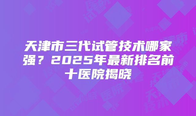 天津市三代试管技术哪家强？2025年最新排名前十医院揭晓