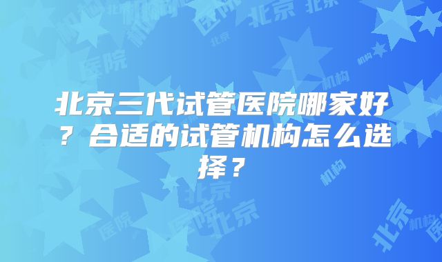 北京三代试管医院哪家好？合适的试管机构怎么选择？