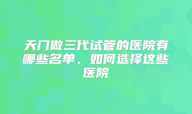 天门做三代试管的医院有哪些名单，如何选择这些医院