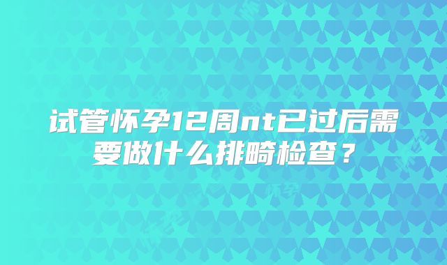 试管怀孕12周nt已过后需要做什么排畸检查？