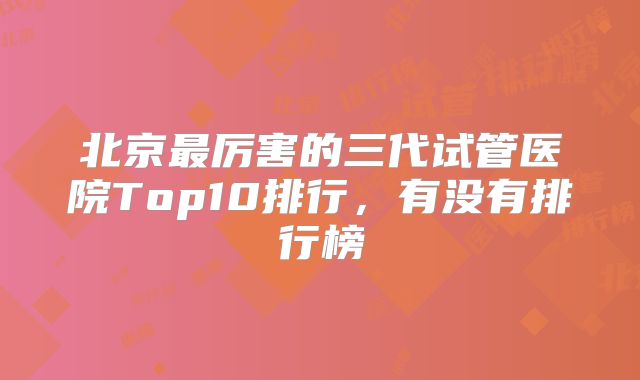 北京最厉害的三代试管医院Top10排行，有没有排行榜