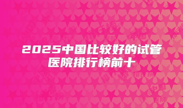 2025中国比较好的试管医院排行榜前十