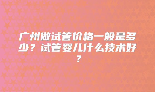 广州做试管价格一般是多少?试管婴儿什么技术好?