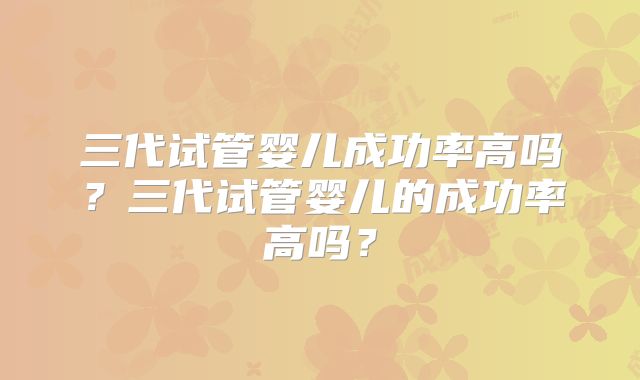 三代试管婴儿成功率高吗?三代试管婴儿的成功率高吗?