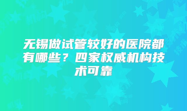 无锡做试管较好的医院都有哪些？四家权威机构技术可靠
