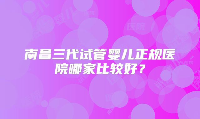 南昌三代试管婴儿正规医院哪家比较好?