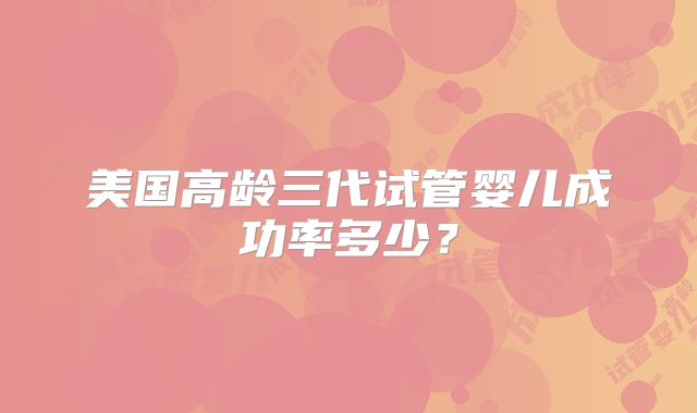 美国高龄三代试管婴儿成功率多少？