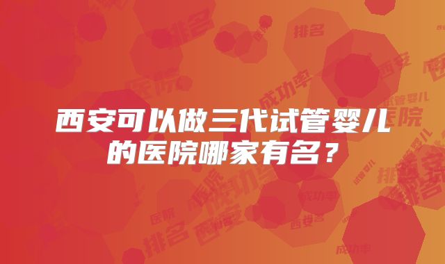 西安可以做三代试管婴儿的医院哪家有名？