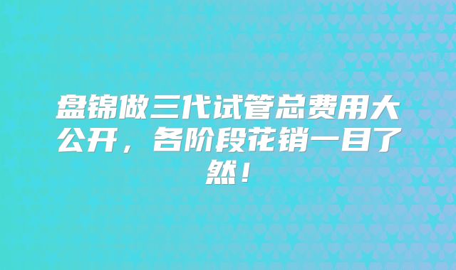 盘锦做三代试管总费用大公开,各阶段花销一目了然!