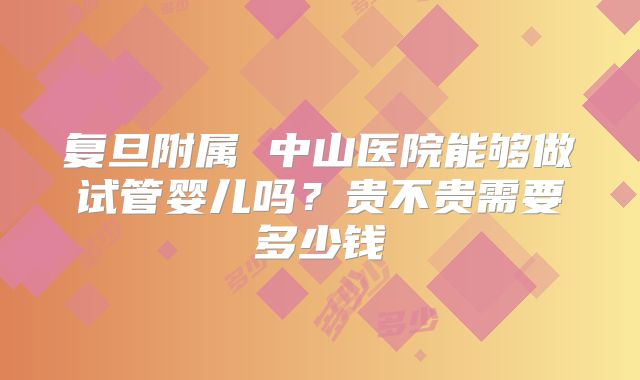 复旦附属 中山医院能够做试管婴儿吗？贵不贵需要多少钱