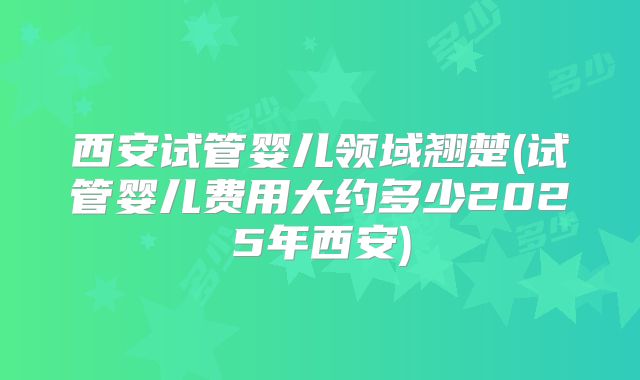 西安试管婴儿领域翘楚(试管婴儿费用大约多少2025年西安)