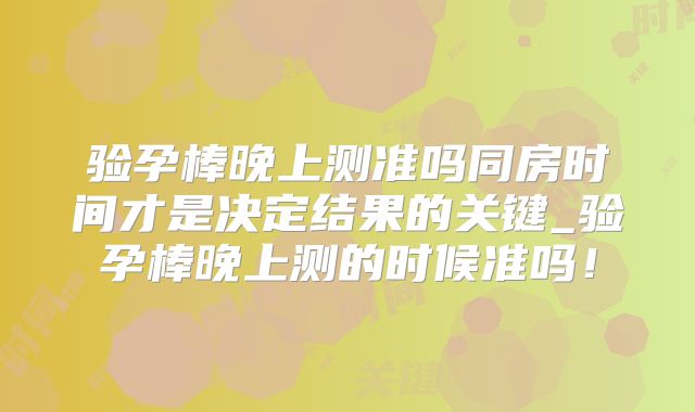 验孕棒晚上测准吗同房时间才是决定结果的关键_验孕棒晚上测的时候准吗！