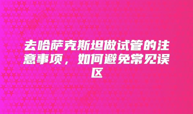 去哈萨克斯坦做试管的注意事项，如何避免常见误区