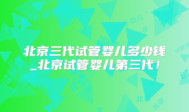 北京三代试管婴儿多少钱_北京试管婴儿第三代！