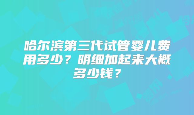 哈尔滨第三代试管婴儿费用多少？明细加起来大概多少钱？