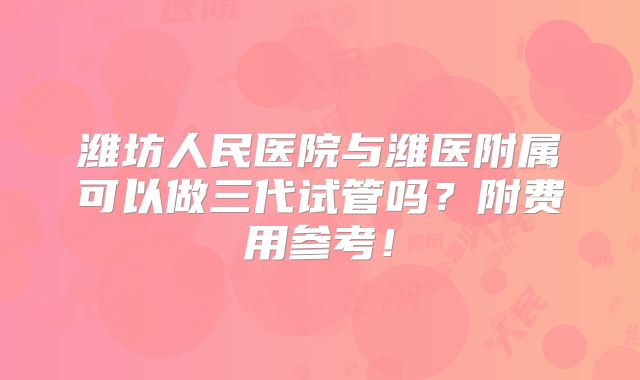 潍坊人民医院与潍医附属可以做三代试管吗？附费用参考！