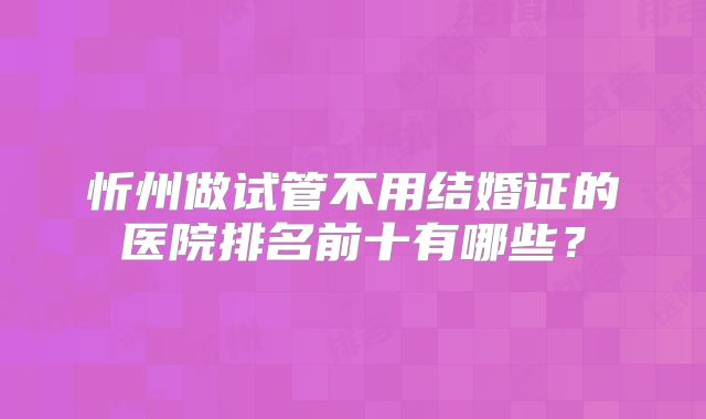 忻州做试管不用结婚证的医院排名前十有哪些？