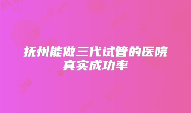 抚州能做三代试管的医院真实成功率