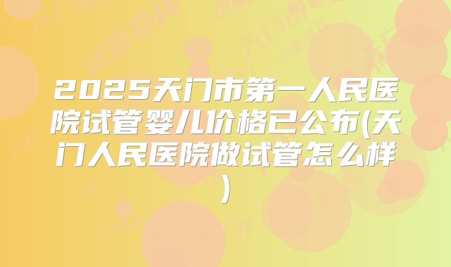 2025天门市第一人民医院试管婴儿价格已公布(天门人民医院做试管怎么样)