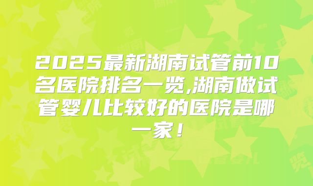 2025最新湖南试管前10名医院排名一览,湖南做试管婴儿比较好的医院是哪一家！