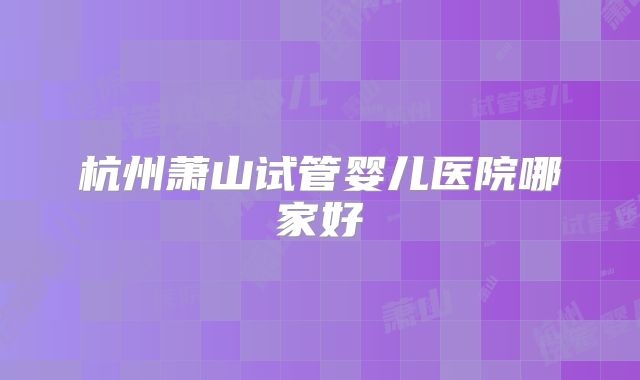 杭州萧山试管婴儿医院哪家好