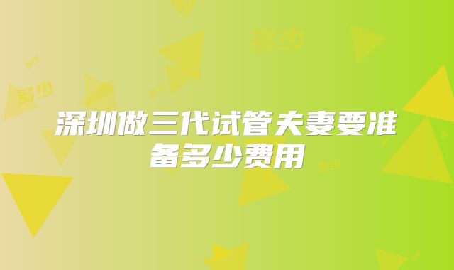 深圳做三代试管夫妻要准备多少费用