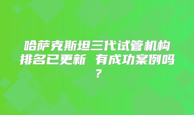 哈萨克斯坦三代试管机构排名已更新 有成功案例吗？