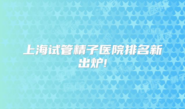 上海试管精子医院排名新出炉!