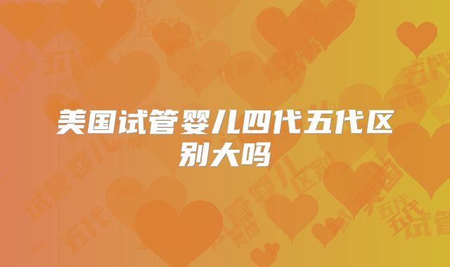 美国试管婴儿四代五代区别大吗