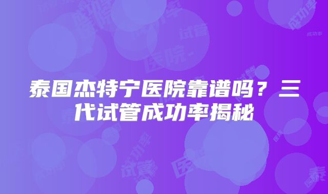 泰国杰特宁医院靠谱吗？三代试管成功率揭秘