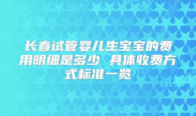 长春试管婴儿生宝宝的费用明细是多少 具体收费方式标准一览